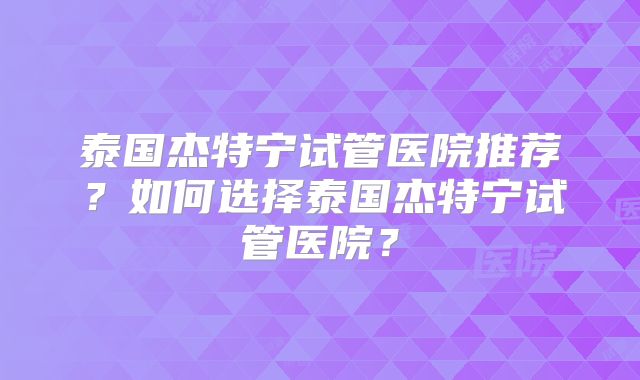 泰国杰特宁试管医院推荐？如何选择泰国杰特宁试管医院？
