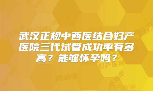 武汉正规中西医结合妇产医院三代试管成功率有多高?能够怀孕吗?