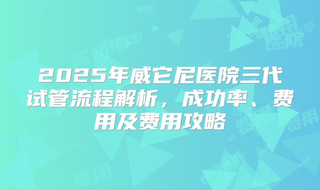 2025年威它尼医院三代试管流程解析,成功率、费用及费用攻略