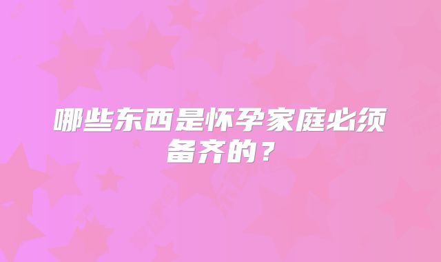 哪些东西是怀孕家庭必须备齐的？