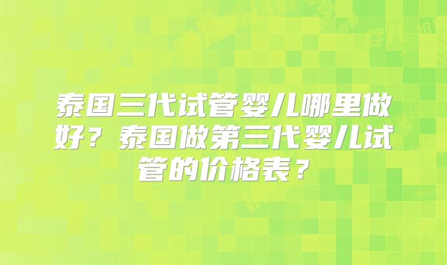 泰国三代试管婴儿哪里做好？泰国做第三代婴儿试管的价格表？