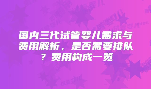 国内三代试管婴儿需求与费用解析，是否需要排队？费用构成一览