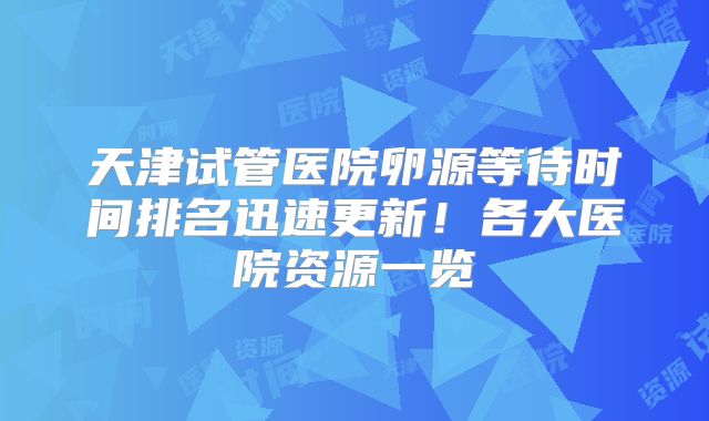 天津试管医院卵源等待时间排名迅速更新！各大医院资源一览
