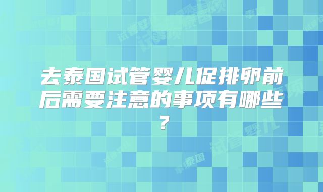 去泰国试管婴儿促排卵前后需要注意的事项有哪些？