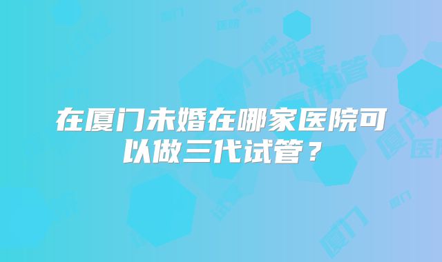 在厦门未婚在哪家医院可以做三代试管?