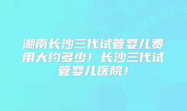 湖南长沙三代试管婴儿费用大约多少!长沙三代试管婴儿医院!