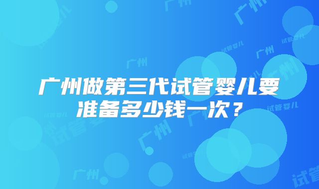 广州做第三代试管婴儿要准备多少钱一次？