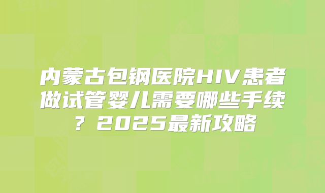 内蒙古包钢医院HIV患者做试管婴儿需要哪些手续？2025最新攻略