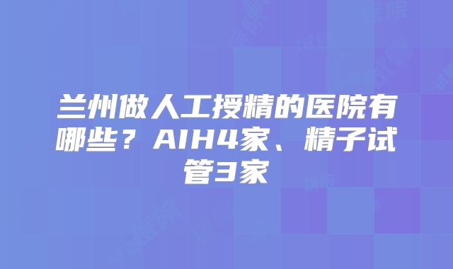 兰州做人工授精的医院有哪些？AIH4家、精子试管3家