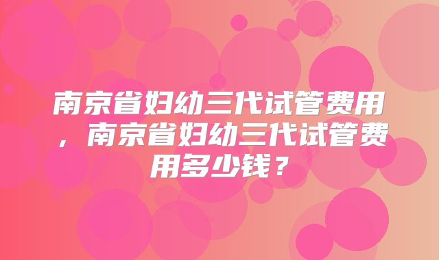 南京省妇幼三代试管费用，南京省妇幼三代试管费用多少钱？