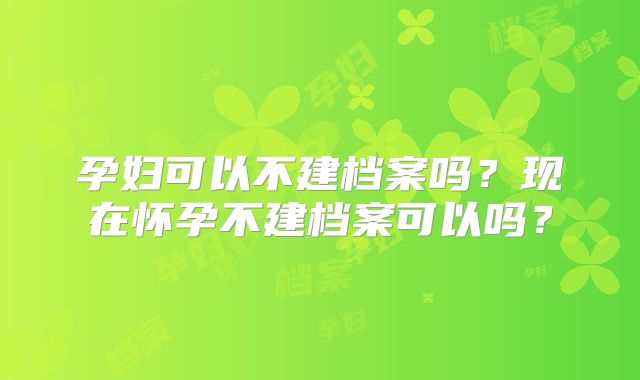 孕妇可以不建档案吗?现在怀孕不建档案可以吗?