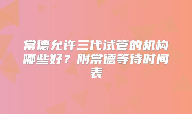 常德允许三代试管的机构哪些好?附常德等待时间表