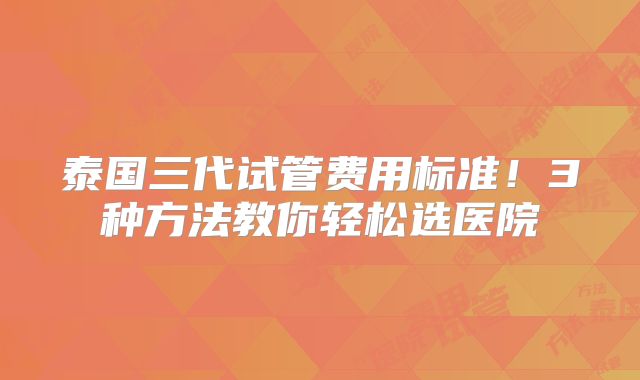 泰国三代试管费用标准！3种方法教你轻松选医院