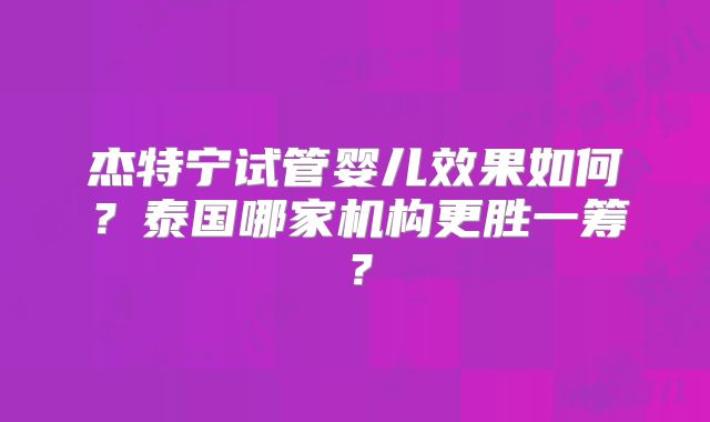 杰特宁试管婴儿效果如何?泰国哪家机构更胜一筹?