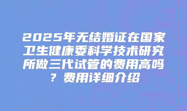 2025年无结婚证在国家卫生健康委科学技术研究所做三代试管的费用高吗？费用详细介绍