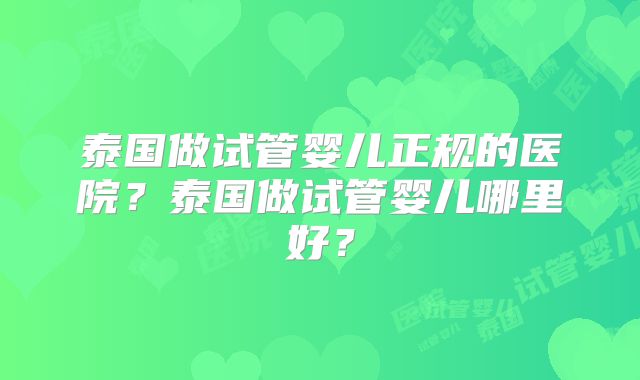 泰国做试管婴儿正规的医院?泰国做试管婴儿哪里好?