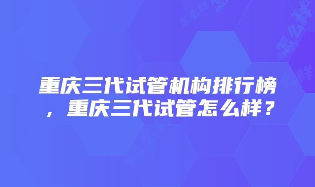 重庆三代试管机构排行榜，重庆三代试管怎么样？