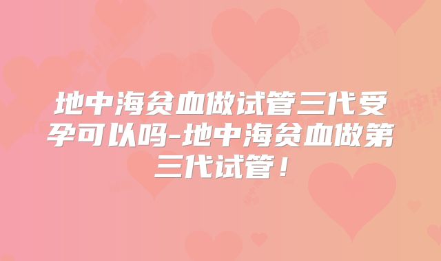 地中海贫血做试管三代受孕可以吗-地中海贫血做第三代试管！