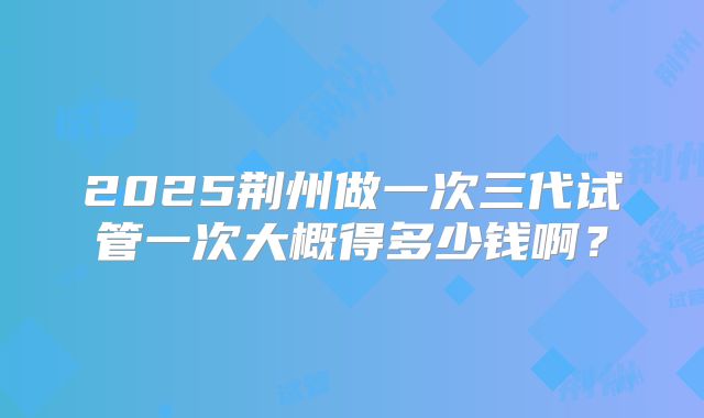 2025荆州做一次三代试管一次大概得多少钱啊？