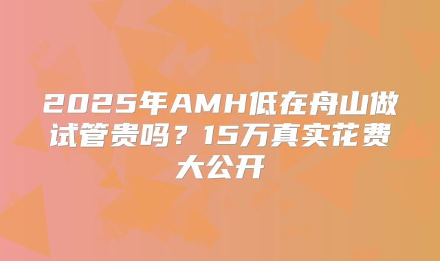 2025年AMH低在舟山做试管贵吗？15万真实花费大公开
