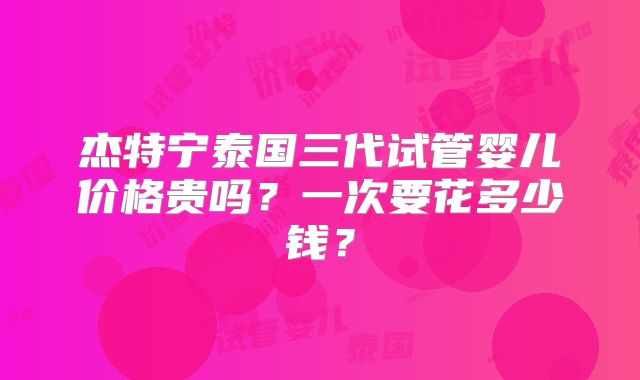 杰特宁泰国三代试管婴儿价格贵吗？一次要花多少钱？