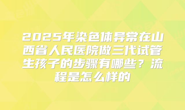 2025年染色体异常在山西省人民医院做三代试管生孩子的步骤有哪些？流程是怎么样的