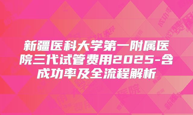 新疆医科大学第一附属医院三代试管费用2025-含成功率及全流程解析