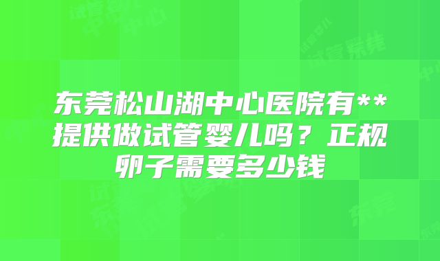 东莞松山湖中心医院有**提供做试管婴儿吗？正规卵子需要多少钱