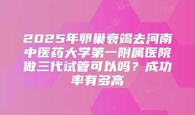 2025年卵巢衰竭去河南中医药大学第一附属医院做三代试管可以吗?成功率有多高