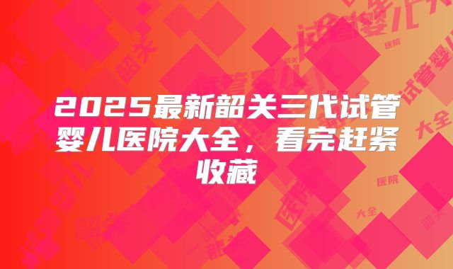 2025最新韶关三代试管婴儿医院大全，看完赶紧收藏