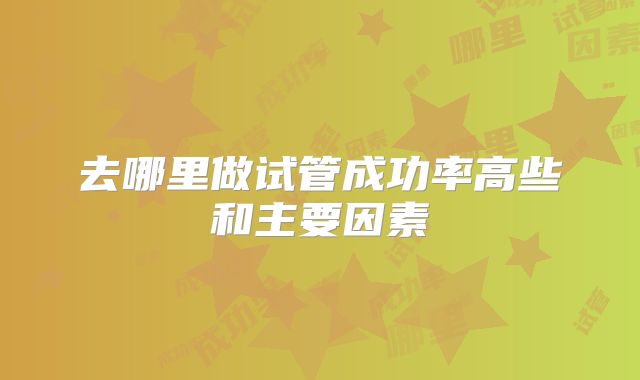 去哪里做试管成功率高些和主要因素