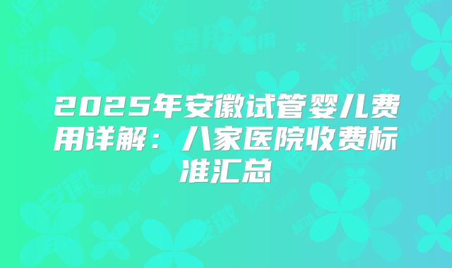2025年安徽试管婴儿费用详解：八家医院收费标准汇总