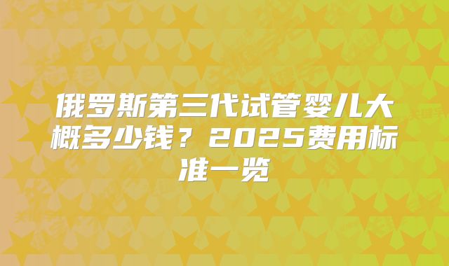 俄罗斯第三代试管婴儿大概多少钱？2025费用标准一览