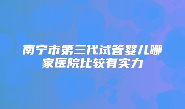 南宁市第三代试管婴儿哪家医院比较有实力
