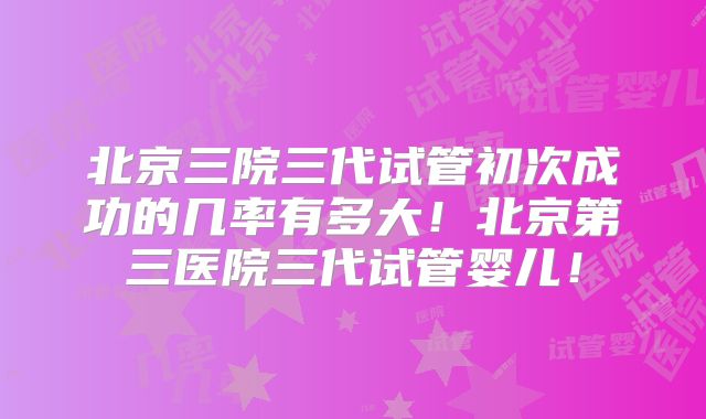 北京三院三代试管初次成功的几率有多大！北京第三医院三代试管婴儿！