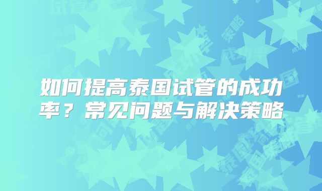 如何提高泰国试管的成功率?常见问题与解决策略