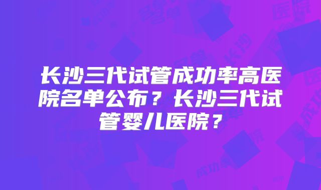 长沙三代试管成功率高医院名单公布?长沙三代试管婴儿医院?
