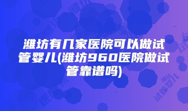 潍坊有几家医院可以做试管婴儿(潍坊960医院做试管靠谱吗)