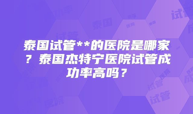 泰国试管**的医院是哪家？泰国杰特宁医院试管成功率高吗？