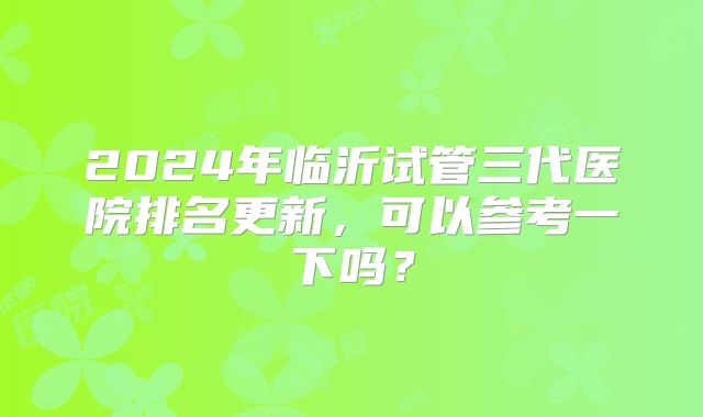 2024年临沂试管三代医院排名更新，可以参考一下吗？