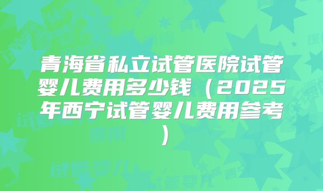 青海省私立试管医院试管婴儿费用多少钱（2025年西宁试管婴儿费用参考）