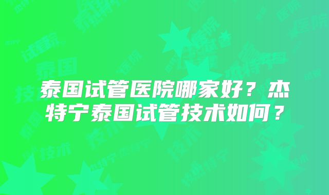 泰国试管医院哪家好？杰特宁泰国试管技术如何？