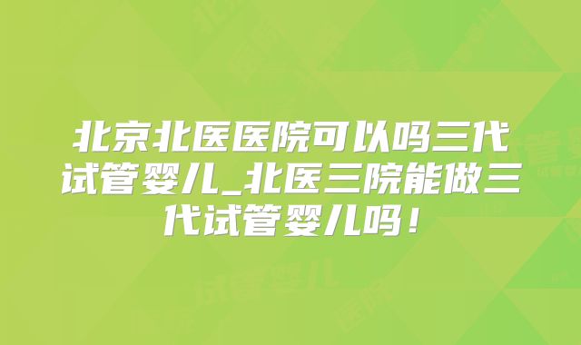 北京北医医院可以吗三代试管婴儿_北医三院能做三代试管婴儿吗!