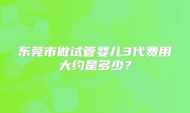 东莞市做试管婴儿3代费用大约是多少?