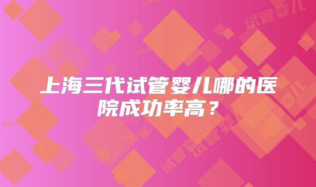 上海三代试管婴儿哪的医院成功率高？
