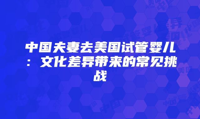 中国夫妻去美国试管婴儿：文化差异带来的常见挑战