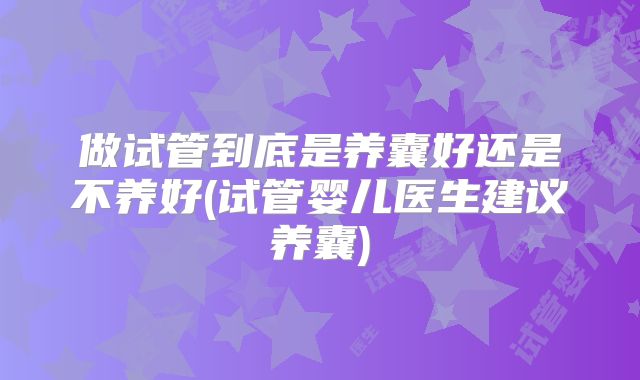 做试管到底是养囊好还是不养好(试管婴儿医生建议养囊)
