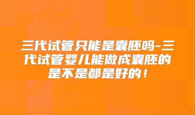 三代试管只能是囊胚吗-三代试管婴儿能做成囊胚的是不是都是好的！