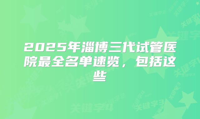 2025年淄博三代试管医院最全名单速览，包括这些