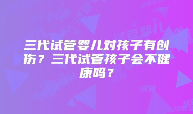 三代试管婴儿对孩子有创伤？三代试管孩子会不健康吗？